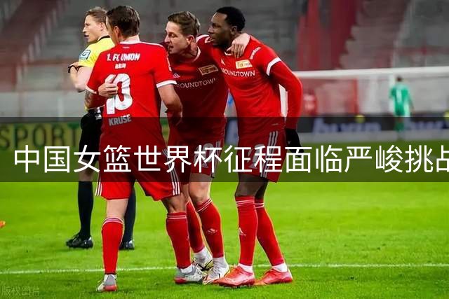 中国女篮世界杯征程面临严峻挑战 高度优势与阵容短板并存