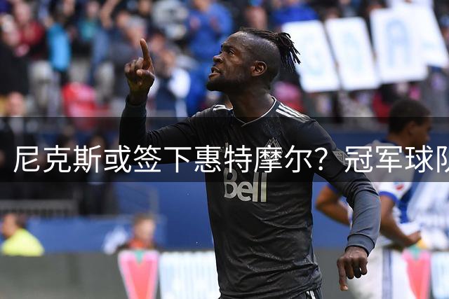 尼克斯或签下惠特摩尔？冠军球队的阵容末段选择