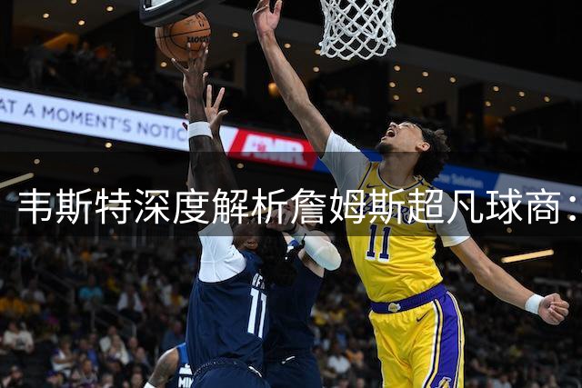 韦斯特深度解析詹姆斯超凡球商：传球选择彰显巨星思维